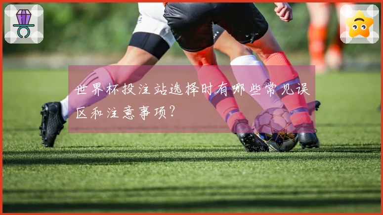世界杯投注站选择时有哪些常见误区和注意事项？