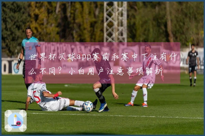 世界杯买球app赛前和赛中下注有什么不同？小白用户注意事项解析